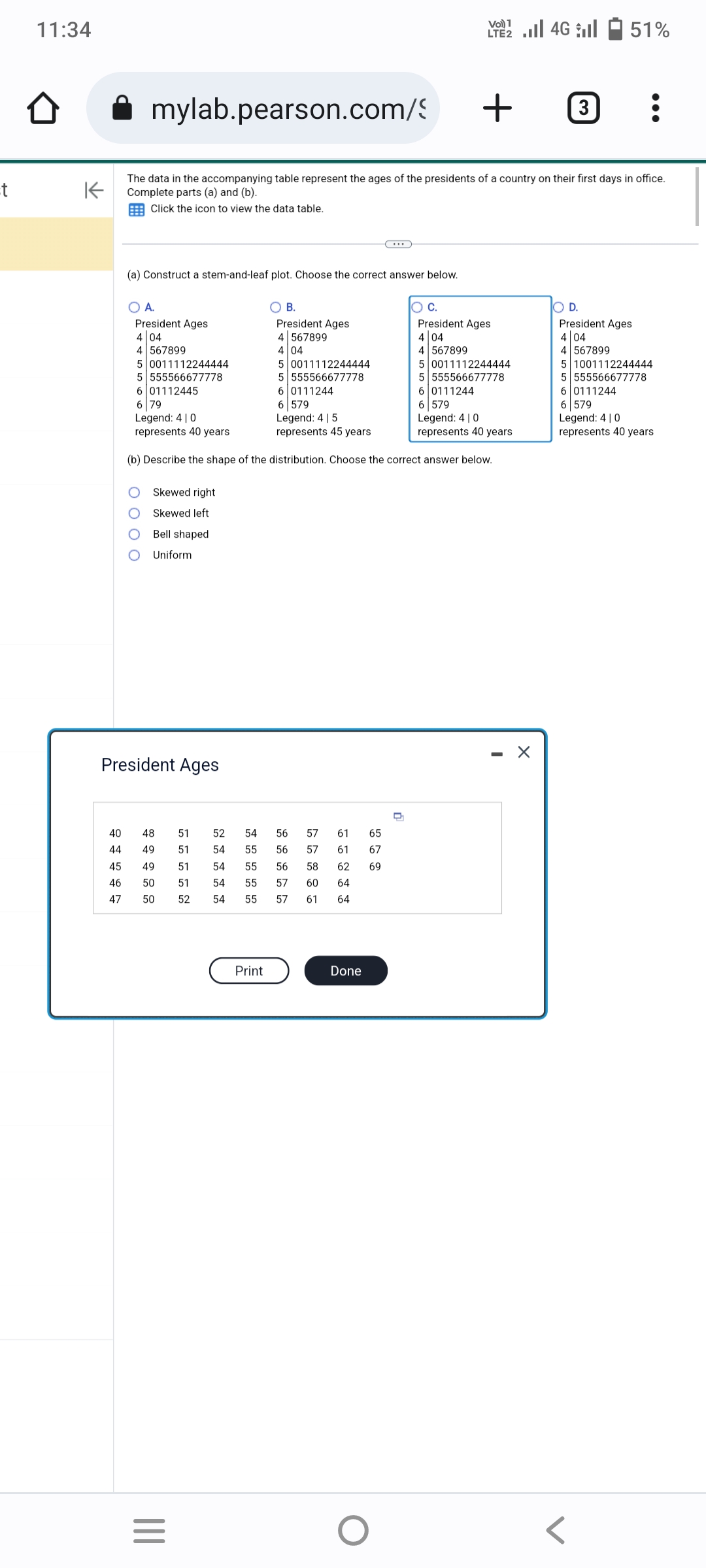 t
11:34
Û
mylab.pearson.com/
(a) Construct a stem-and-leaf plot. Choose the correct answer below.
K
The data in the accompanying table represent the ages of the presidents of a country on their first days in office.
Complete parts (a) and (b).
Click the icon to view the data table.
Skewed right
Skewed left
Bell shaped
Uniform
O A.
President Ages
4 04
4 567899
5 0011112244444
5 0011112244444
5 555566677778
5 555566677778
6 01112445
6 0111244
6 0111244
6 79
6 579
Legend: 410
Legend: 4 | 5
6 579
Legend: 410
represents 40 years
represents 40 years
represents 45 years.
(b) Describe the shape of the distribution. Choose the correct answer below.
President Ages
40
51
52
48
44 49 51 54
45 49
54
51
46 50 51 54
47
50
52
54
|||
=
54
55
55
55
55
O B.
President Ages
4 567899
4 04
Print
57 61
57
58 62 69
56
56
56
57 60 64
57
61 64
65
61 67
Done
VO) 1
LTE 4G 51%
O
+ 3 :
Q
O C.
President Ages
4 04
4 567899
5 0011112244444
5 555566677778
X
O D.
President Ages
4 04
4 567899
5 1001112244444
5 555566677778
6 0111244
6 579
Legend: 410
represents 40 years