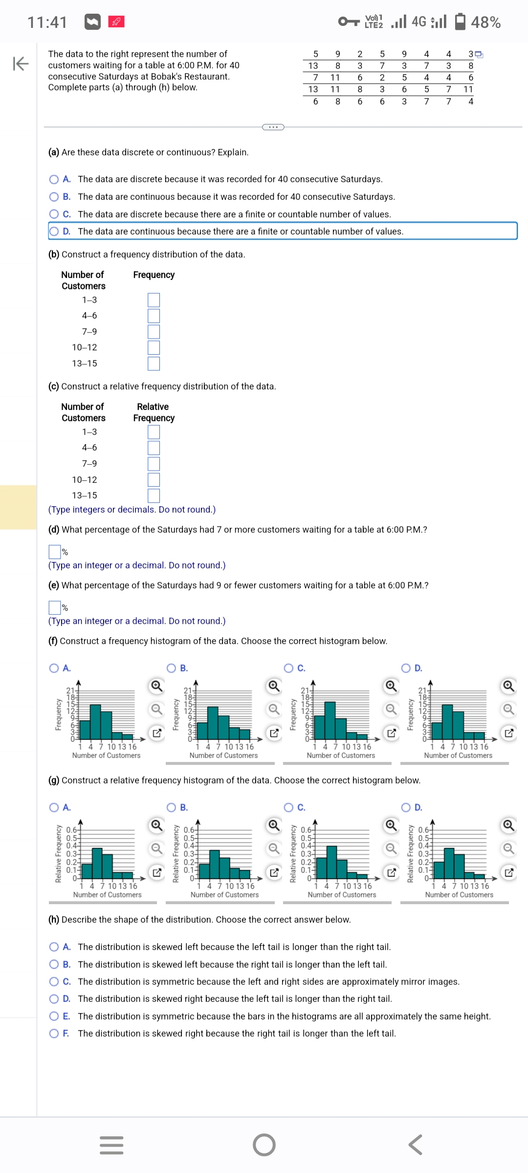 K
11:41
The data to the right represent the number of
customers waiting for a table at 6:00 P.M. for 40
consecutive Saturdays at Bobak's Restaurant.
Complete parts (a) through (h) below.
(b) Construct a frequency distribution of the data.
Number of
Customers
1-3
4-6
7-9
10-12
13-15
(c) Construct a relative frequency distribution of the data.
Number of
Relative
Frequency
Customers
1-3
4-6
7-9
(a) Are these data discrete or continuous? Explain.
O A. The data are discrete because it was recorded for 40 consecutive Saturdays.
OB. The data are continuous because it was recorded for 40 consecutive Saturdays.
OC. The data are discrete because there are a finite or countable number of values.
O D. The data are continuous because there are a finite or countable number of values.
O A.
Frequency
2111
-லமNகமிறம்
Frequency
10-12
13-15
(Type integers or decimals. Do not round.)
(d) What percentage of the Saturdays had 7 or more customers waiting for a table at 6:00 P.M.?
A.
Relative Frequency
(Type an integer or a decimal. Do not round.)
(e) What percentage of the Saturdays had 9 or fewer customers waiting for a table at 6:00 P.M.?
(Type an integer or a decimal. Do not round.)
(f) Construct a frequency histogram of the data. Choose the correct histogram below.
4 7 10 13 16
Number of Customers
☐☐☐☐
0.6+
0.5-
0.41
0.3-
0.2-1
0.1-
01
4 7 10 13 16
Number of Customers
Frequency
|||
=
B.
Relative Frequency
1852963
4 7 10 13 16
Number of Customers
B.
(g) Construct a relative frequency histogram of the data. Choose the correct histogram below.
0.6+
0.5-
0.41
0.3-
0.24
0.1
01
5
13
7
11
13
11 8
6 8 6
4 7 10 13 16
Number of Customers.
Frequency
Relative Frequency
பழமய மறம்
O
9
8
<!!!!!!!
LTE2
2
5
3
7
6 2
3
6
4 7 10 13 16
Number of Customers
P7NWAGO
0.54
0.3-
0.2-
0.1-
0-
(h) Describe the shape of the distribution. Choose the correct answer below.
9 4
3
7
5
4
6
5
3
7
7 10 13 16
Number of Customers
Frequency
Relative Frequency
185296MO
D.
4
3
4
7
7
0.6-
0.5-
0.44
0.3-
0.2
0.1
0-
O A. The distribution is skewed left because the left tail is longer than the right tail.
OB. The distribution is skewed left because the right tail is longer than the left tail.
C. The distribution is symmetric because the left and right sides are approximately mirror images.
OD. The distribution is skewed right because the left tail is longer than the right tail.
48%
7 10 13 16
Number of Customers.
30
8
6
11
4
O E. The distribution is symmetric because the bars in the histograms are all approximately the same height.
OF. The distribution is skewed right because the right tail is longer than the left tail.
4 7 10 13 16
Number of Customers