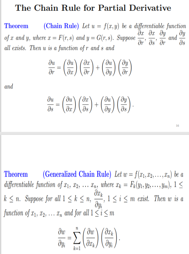 The Chain Rule for Partial Derivative
Theorem
(Chain Rule) Let u = f(x, y) be a differentiable function
Əx dx dy
dr' ds' dr
dy
and
ds
of x and y, where x = F(r, s) and y = G(r, s). Suppose
all exists. Then u is a function of r and s and
du
+
dr
%3D
dr
dx
dy
dr
and
ди
ds
16
(Generalized Chain Rule) Let w = f(x1,"2,.…. .,,) be a
differentiable function of æ1, 12, ... Ln, where T; = F4(91; Y2, … . ym), 1<
Theorem
%3D
k < n. Suppose for all 1 < k < n, , 1<ism exist. Then w is a
W
function of x1, X2,
... I, and for all 1 sism
Σ
%3D
k=1
II
||
