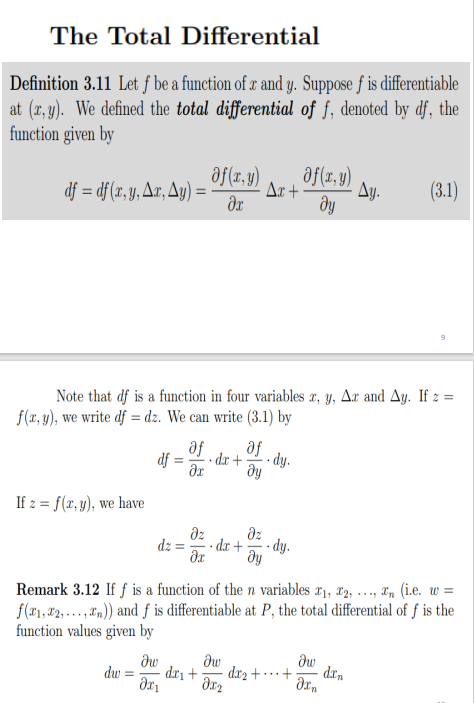 The Total Differential
Definition 3.11 Let f be a function of x and y. Suppose f is differentiable
at (r, y). We defined the total differential of f, denoted by df, the
function given by
af(r,y)
df = df (x, y, Ax, Ay) =
af(r, y)
dy
Ar +
Ay.
(3.1)
%3D
Note that df is a function in four variables x, y, Ax and Ay. If z =
f(r, y), we write df = dz. We can write (3.1) by
af
af
df :
- dr +
- dy.
%3D
If z = f(x, y), we have
dz
dz
dz
- dx +
- dy.
dy
Remark 3.12 If f is a function of then variables r1, x2, .., a, (i.e. w :
f(#1, 2, ... , "n)) and f is differentiable at P, the total differential of ƒ is the
function values given by
w%3D
dw
dr2 + · · · +
dw
drn
dw =
dri +
