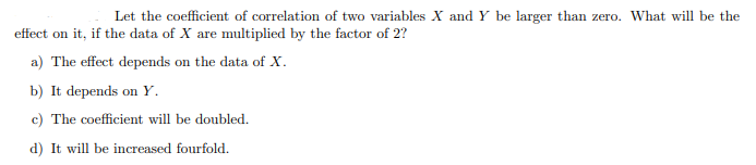 Let the coefficient of correlation of two variables X and Y be larger than zero. What will be the
effect on it, if the data of X are multiplied by the factor of 2?
a) The effect depends on the data of X.
b) It depends on Y.
c) The coefficient will be doubled.
d) It will be increased fourfold.
