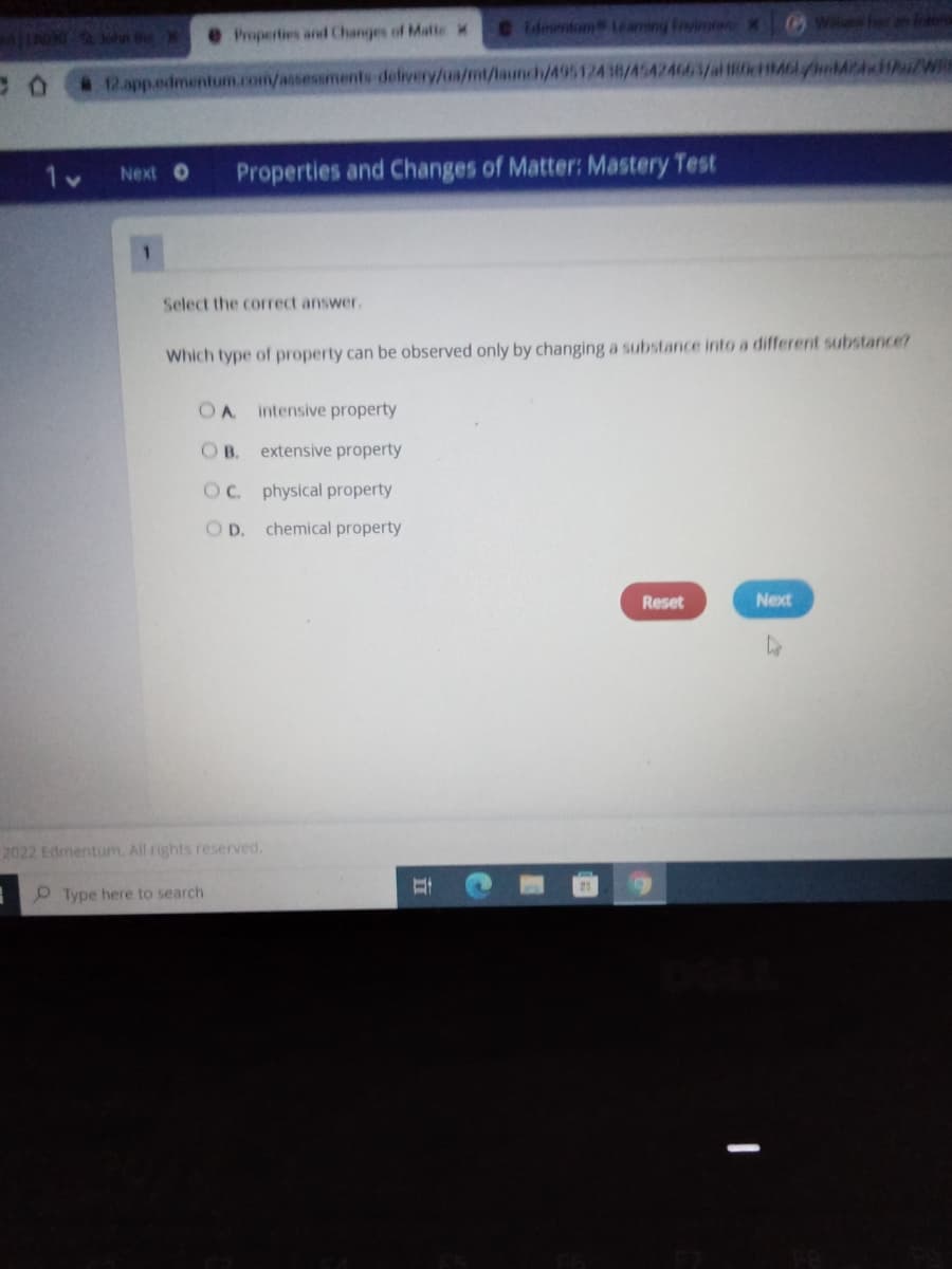dmentn Leaming Inyinor X
6Willen her n Ine
aJLAO ohn the
eProperties and Changes of MalteM
* 12.app.edmentum.com/assessments delivery/ua/mt/launch/495124 38/45424663/al 0cM6lyA Au/Wie
Next O
Properties and Changes of Matter: Mastery Test
1.
Select the correct answer.
Which type of property can be observed only by changing a substance into a different substance?
intensive property
OB.
extensive property
OC. physical property
OD.
chemical property
Reset
Next
2022 Edmentum. All rights reserved.
Type here to search
