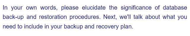 In your own words, please elucidate the significance of database
back-up and restoration procedures. Next, we'll talk about what you
need to include in your backup and recovery plan.