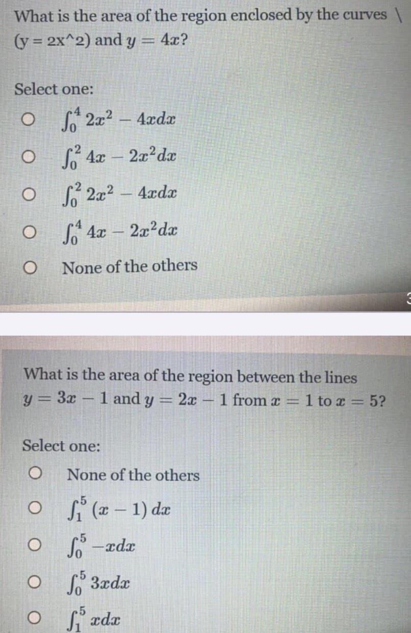 What is the area of the region enclosed by the curves \
(y = 2x^2) and 3
ly
4x?
Select one:
* 2x2 - 4xdx
So 4x
2x2dx
So 2a2
4xdx
-
S 4x - 2x?dx
None of the others
What is the area of the region between the lines
y = 3x
1 and y
2x 1 from x =
1 to x = 5?
-
%3D
Select one:
None of the others
o si (# – 1) dæ
O -rdx
O 3xdx
O rdx
