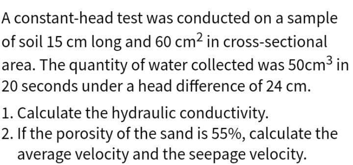 A constant-head test was conducted on a sample
of soil 15 cm long and 60 cm² in cross-sectional
area. The quantity of water collected was 50cm³ in
20 seconds under a head difference of 24 cm.
1. Calculate the hydraulic conductivity.
2. If the porosity of the sand is 55%, calculate the
average velocity and the seepage velocity.