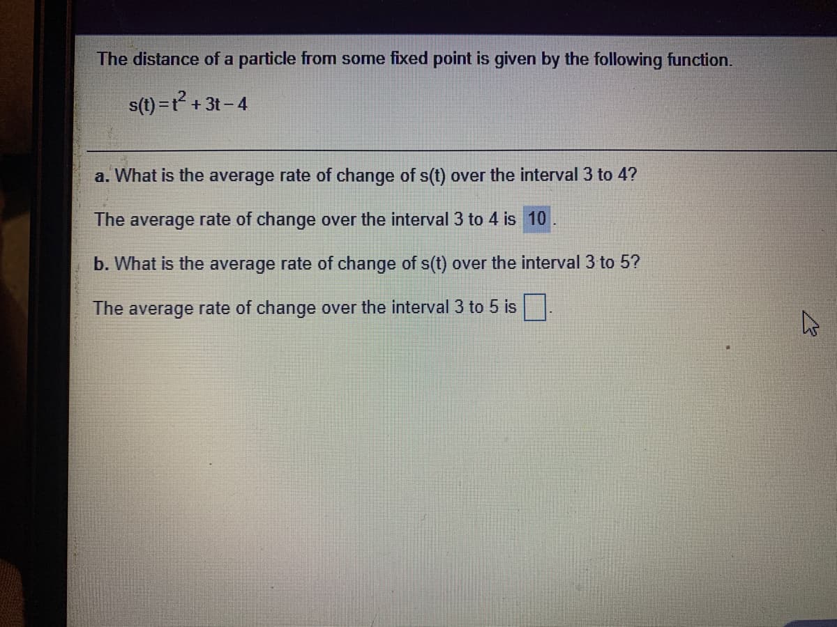 The distance of a particle from some fixed point is given by the following function.
s(t) =t + 3t- 4
a. What is the average rate of change of s(t) over the interval 3 to 4?
The average rate of change over the interval 3 to 4 is 10
b. What is the average rate of change of s(t) over the interval 3 to 5?
The average rate of change over the interval 3 to 5 is
