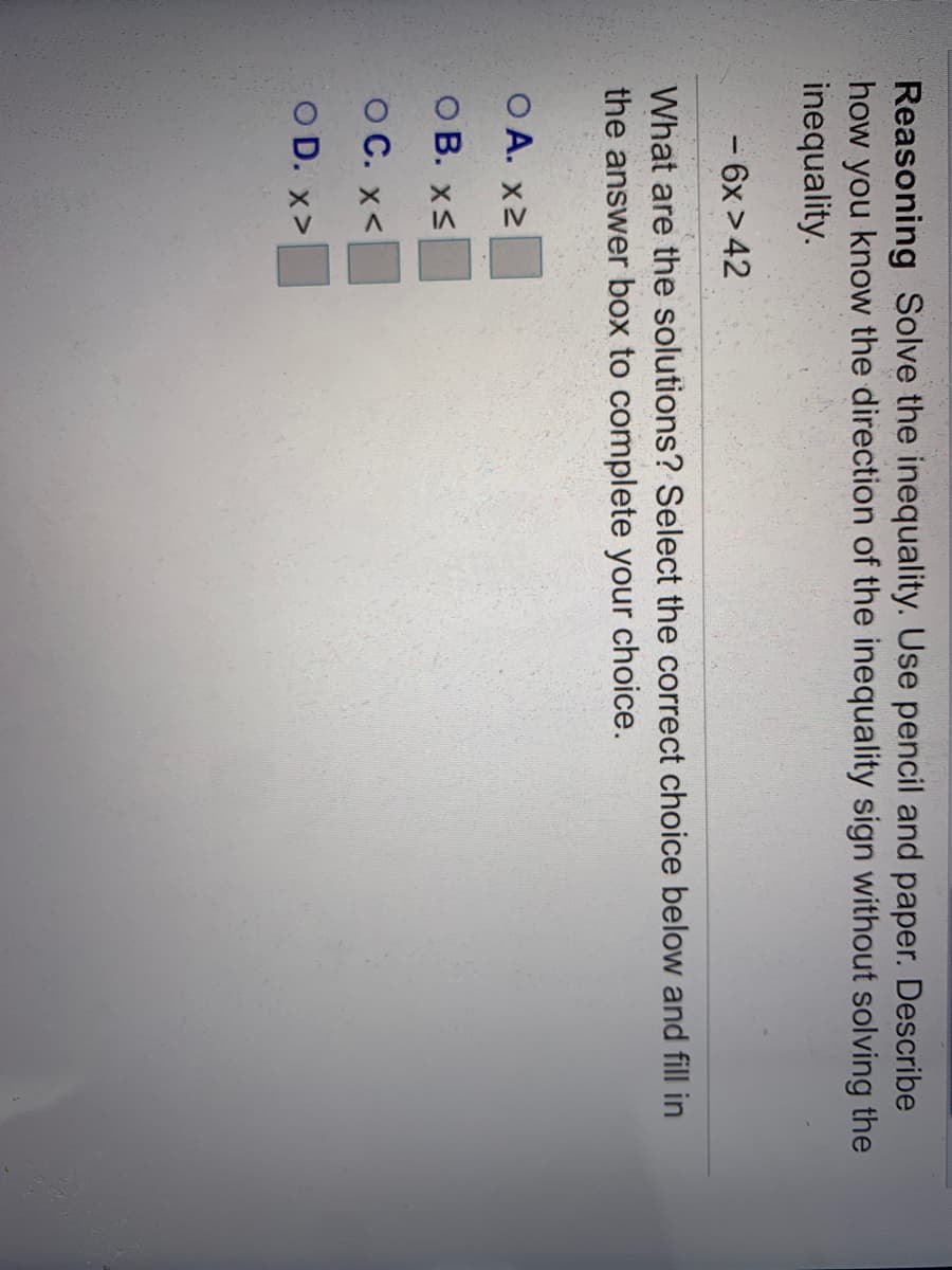 Reasoning Solve the inequality. Use pencil and paper. Describe
how you know the direction of the inequality sign without solving the
inequality.
-6x > 42
What are the solutions? Select the correct choice below and fill in
the answer box to complete your choice.
O A. x2
O B. xS
O C. x<
O D. x>
