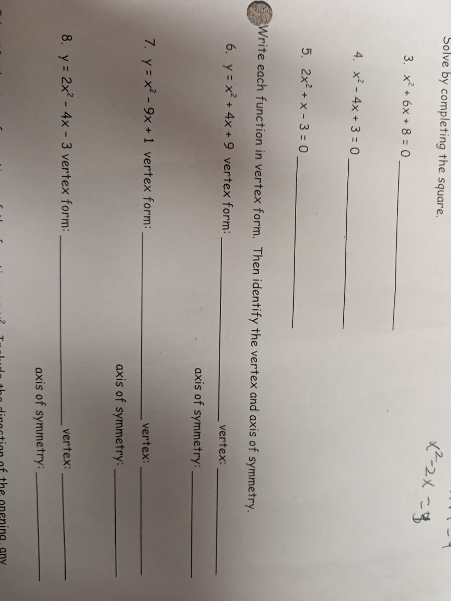 Solve by completing the square.
3. x² + 6x + 8 = 0
4. x² - 4x + 3 = 0
5. 2x? + x - 3 = 0
Write each function in vertex form. Then identify the vertex and axis of symmetry.
6. y = x² + 4x + 9 vertex form:
vertex:
axis of symmetry:
7. y = x2 - 9x +1 vertex form:
vertex:
axis of symmetry:
vertex:
8. y = 2x2 - 4x - 3 vertex form:
axis of symmetry:
the opening
