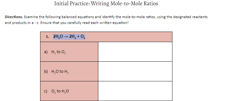 Initial Practice: Writing Mole-to-Mole Ratios
Directions. Examine the following balanced equations and identify the mole-to-mole ratios, using the designated reactants
and products in a - c. Ensure that you carefully read each written equation!
1. 2H,0 – 2H, + O,
a) н, to O,
b) H,0 to H,
c) 0, to H,0
