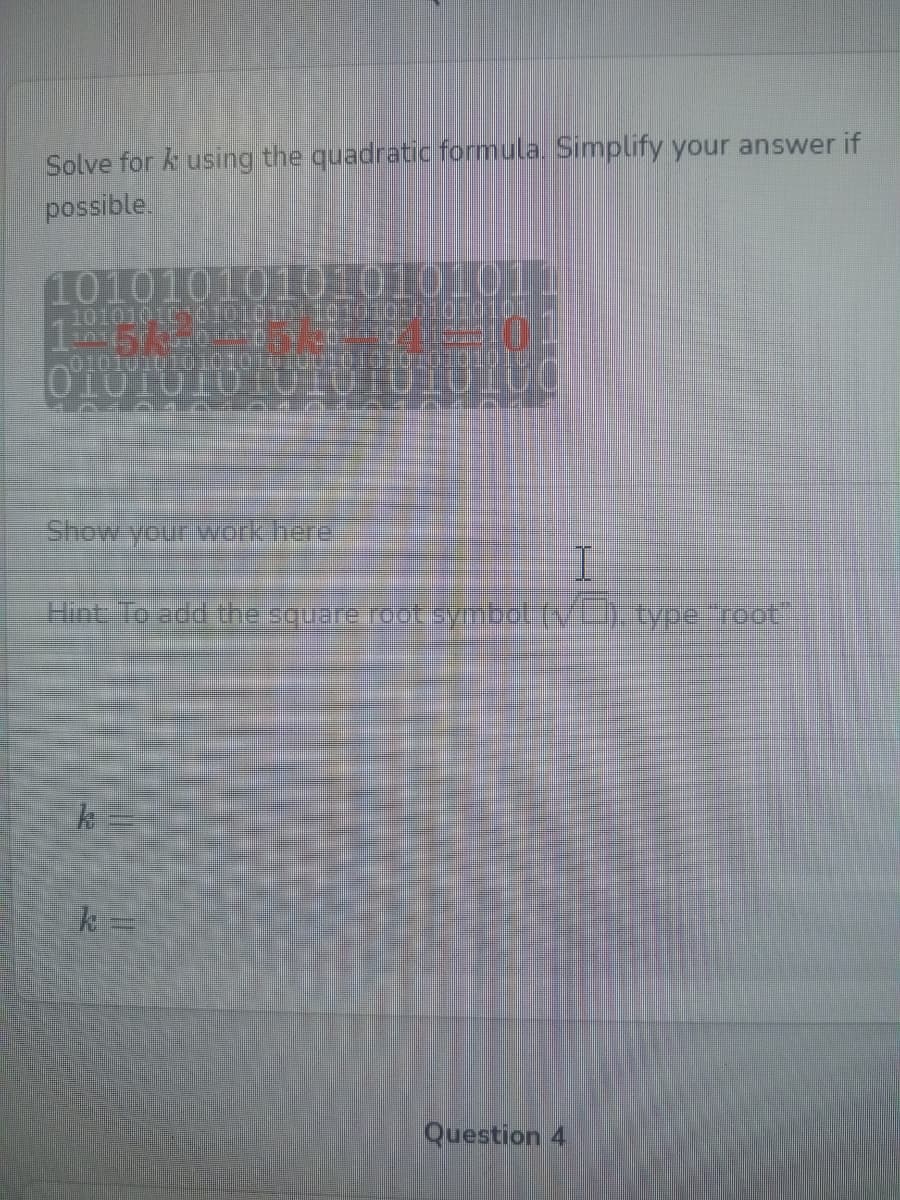 Solve for k using the quadratic formula. Simplify your answer if
possible.
101010101010101011
1010101C010101) 1010101010101011
1
010101010101010200101010:0101010
0101010LUIOTOI0I
Hint, To add theisquare root syobet tv).type root
k =
Question 4
