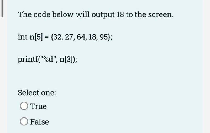 The code below will output 18 to the screen.
int n[5] = {32, 27, 64, 18, 95};
printf("%d", n[3]);
Select one:
O True
O False
