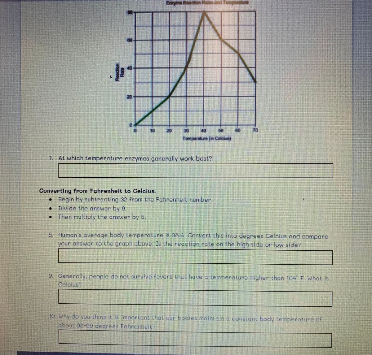 అధాల్
Encyme Reacion
40
10
20
40
50
70
Temperature (in Calcius)
7. At which temperature enzymes generally work best?
Converting from Fahrenhelt to Celclus:
• Begin by subtracting 82 from the Fahrenhell number.
Divide the answer by 9,
Then multiply the answer by 5.
8. luman's average body lemperature Is 98.6, Convert this into degrees Celolus and compare
your answer to the groph above, Is the reacLion rate on the high side or low slde?
9. Generally, people do not survive fevers that have a temperature higher than 104 F. What is
Celcius
10. Why do you think it is mportant that.our bodies maintain o constant body temperature.of
about 05-99 degrees Fahrenhelt

