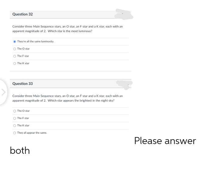Question 32
Consider three Main Sequence stars, an O tar, an F star and a K star, each with an
apparent magnitude of 2. Which star is the most luminous?
They're all the same luminosity.
The O star
The F star
The K star
Question 33
Consider three Main Sequence stars, an O star, an F star and a K star, each with an
apparent magnitude of 2. Which star appears the brightest in the night sky?
The O star
The F star
O The K star
O They all appear the same.
Please answer
both
