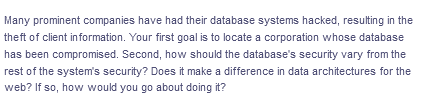 Many prominent companies have had their database systems hacked, resulting in the
theft of client information. Your first goal is to locate a corporation whose database
has been compromised. Second, how should the database's security vary from the
rest of the system's security? Does it make a difference in data architectures for the
web? If so, how would you go about doing it?
