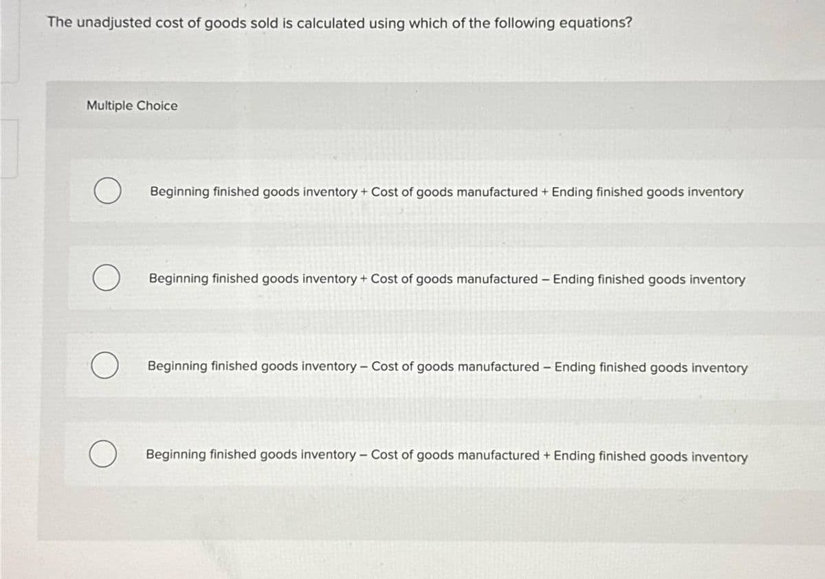 The unadjusted cost of goods sold is calculated using which of the following equations?
Multiple Choice
O
Beginning finished goods inventory + Cost of goods manufactured + Ending finished goods inventory
Beginning finished goods inventory + Cost of goods manufactured - Ending finished goods inventory
Beginning finished goods inventory - Cost of goods manufactured - Ending finished goods inventory
Beginning finished goods inventory - Cost of goods manufactured + Ending finished goods inventory