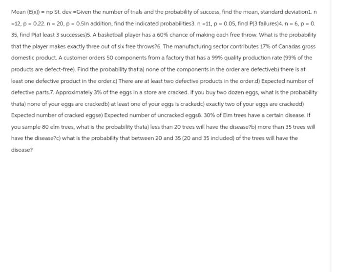 Mean (E(x)) = np St. dev=Given the number of trials and the probability of success, find the mean, standard deviation1.n
=12, p = 0.22. n = 20, p = 0.5In addition, find the indicated probabilities3. n =11, p = 0.05, find P(3 failures)4. n = 6, p = 0.
35, find P(at least 3 successes)5. A basketball player has a 60% chance of making each free throw. What is the probability
that the player makes exactly three out of six free throws?6. The manufacturing sector contributes 17% of Canadas gross
domestic product. A customer orders 50 components from a factory that has a 99% quality production rate (99% of the
products are defect-free). Find the probability that:a) none of the components in the order are defectiveb) there is at
least one defective product in the order.c) There are at least two defective products in the order.d) Expected number of
defective parts.7. Approximately 3% of the eggs in a store are cracked. If you buy two dozen eggs, what is the probability
thata) none of your eggs are crackedb) at least one of your eggs is crackedc) exactly two of your eggs are crackedd)
Expected number of cracked eggse) Expected number of uncracked eggs8. 30% of Elm trees have a certain disease. If
you sample 80 elm trees, what is the probability thata) less than 20 trees will have the disease?b) more than 35 trees will
have the disease?c) what is the probability that between 20 and 35 (20 and 35 included) of the trees will have the
disease?