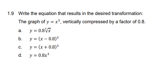 1.9 Write the equation that results in the desired transformation:
The graph of y = x³, vertically compressed by a factor of 0.8.
y = 0.8
a.
b.
y = (x – 0.8)³
С.
y = (x + 0.8)³
d.
y = 0.8x³
