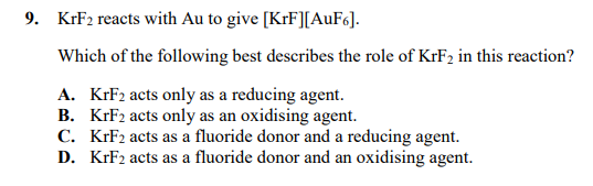 9. KrF2 reacts with Au to give [KrF][AuF6].
Which of the following best describes the role of KrF2 in this reaction?
A. KFF2 acts only as a reducing agent.
B. KrF2 acts only as an oxidising agent.
C. KrF2 acts as a fluoride donor and a reducing agent.
D. KrF2 acts as a fluoride donor and an oxidising agent.
