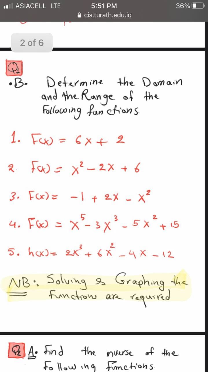 ASIACELL LTE
5:51 PM
36%
A cis.turath.edu.iq
2 of 6
Determine the Domain
•B.
and the Ran ge of the
Fallowing fun etions
1. Fux = 6x+ 2
2 Faw = x²- 2x + 6
3. Fer)= -| + 2x - x?
4. F&) = X - 3X
x²- 3x² - 5 x
+ 15
5. hcx)z 2K + 6 X -4 X - 12
NB. Solving s Graphing the
functions are
required
A. Find
fo llow ing Functions
the inuerse of the
