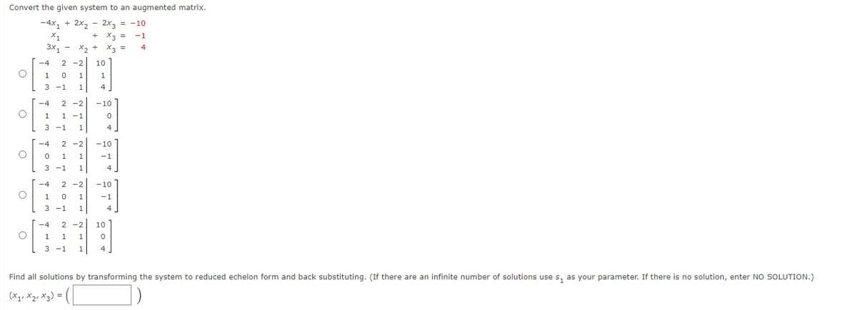 Convert the given system to an augmented matrix.
-4x, + 2x2
2x3 = -10
X1
X3 =
-1
3x1
X.
x3
-4
2 -2
10
1
1
1
3 -1
1
4
-4
2 -2
-10
1 -1
3 -1
1
1
4
-4
2
-2
-10
1
-1
3 -1
1
-4
2 -2
-10
1
1
-1
3 -1
1
-4
2
-2
10
1
1
1
3 -1
1
Find all solutions by transforming the system to reduced echelon form and back substituting. (If there are an infinite number of solutions use s, as your parameter. If there is no solution, enter NO SOLUTION.)
(x1, X2, X3) =
