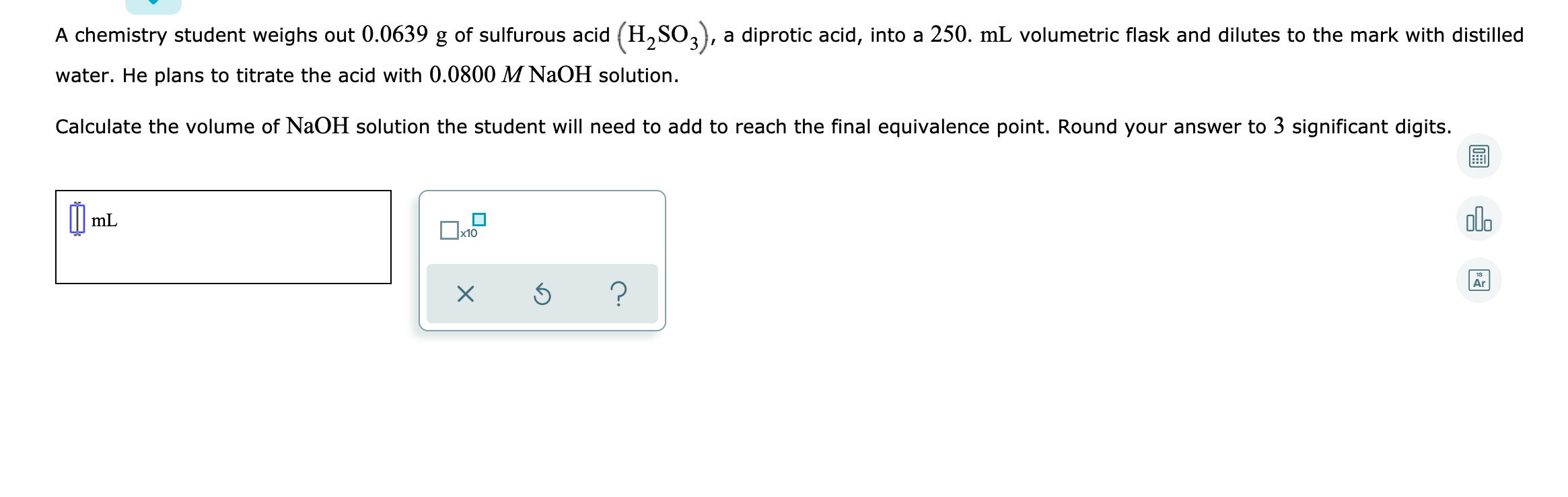 A chemistry student weighs out 0.0639 g of sulfurous acid (H,SO3), a diprotic acid, into a 250. mL volumetric flask and dilutes to the mark with distilled
water. He plans to titrate the acid with 0.0800 M NAOH solution.
Calculate the volume of NaOH solution the student will need to add to reach the final equivalence point. Round your answer to 3 significant digits.
