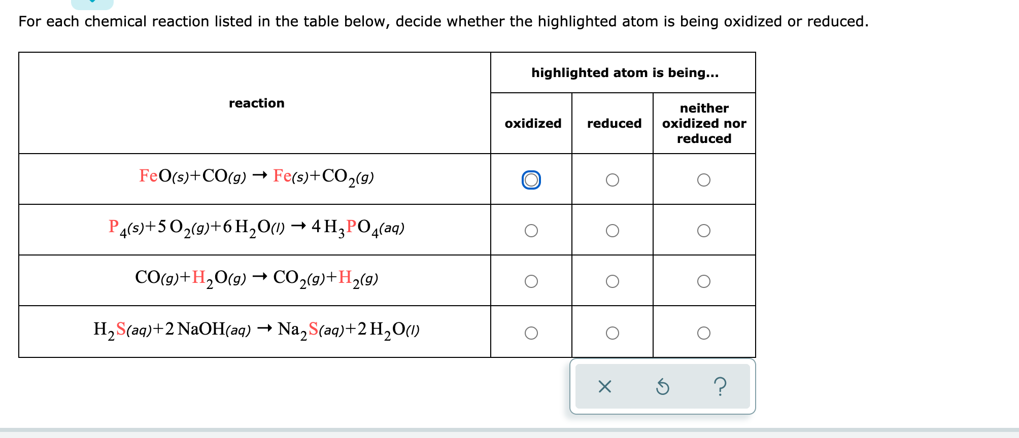 For each chemical reaction listed in the table below, decide whether the highlighted atom
being oxidized or reduced.
highlighted atom is being...
reaction
neither
oxidized
reduced
oxidized nor
reduced
FeO(s)+CO(g) –→ Fe(s)+CO2(9)
P4(s)+502(9)+6H,O(1) → 4 H3PO4(aq)
CO(g)+H2O(9)
–→ CO2(9)+H2(9)
H2S(aq)+2 NaOH(aq)
→ Na,S(aq)+2 H,O(1)
