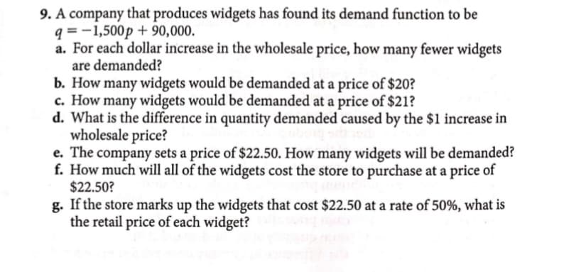 9. A company that produces widgets has found its demand function to be
q=-1,500p + 90,000.
a. For each dollar increase in the wholesale price, how many fewer widgets
are demanded?
b. How many widgets would be demanded at a price of $20?
c. How many widgets would be demanded at a price of $21?
d. What is the difference in quantity demanded caused by the $1 increase in
wholesale price?
e. The company sets a price of $22.50. How many widgets will be demanded?
f. How much will all of the widgets cost the store to purchase at a price of
$22.50?
g. If the store marks up the widgets that cost $22.50 at a rate of 50%, what is
the retail price of each widget?