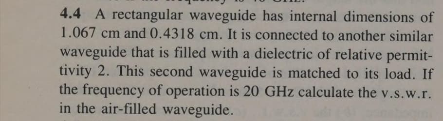 4.4 A rectangular waveguide has internal dimensions of
1.067 cm and 0.4318 cm. It is connected to another similar
waveguide that is filled with a dielectric of relative permit-
tivity 2. This second waveguide is matched to its load. If
the frequency of operation is 20 GHz calculate the v.s.w.r.
in the air-filled waveguide.