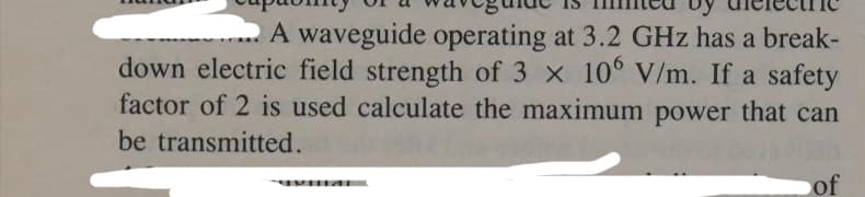 A waveguide operating at 3.2 GHz has a break-
down electric field strength of 3 x 106 V/m. If a safety
factor of 2 is used calculate the maximum power that can
be transmitted.
of