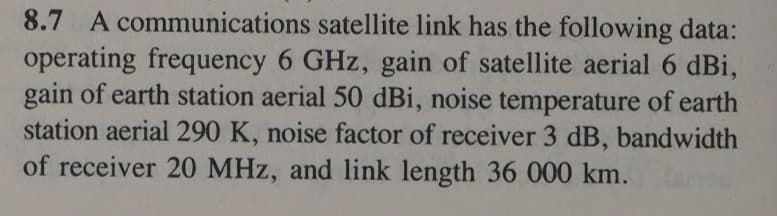 8.7 A communications satellite link has the following data:
operating frequency 6 GHz, gain of satellite aerial 6 dBi,
gain of earth station aerial 50 dBi, noise temperature of earth
station aerial 290 K, noise factor of receiver 3 dB, bandwidth
of receiver 20 MHz, and link length 36 000 km.