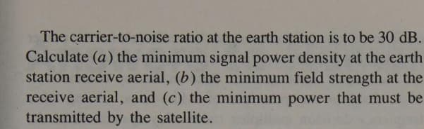 The carrier-to-noise ratio at the earth station is to be 30 dB.
Calculate (a) the minimum signal power density at the earth
station receive aerial, (b) the minimum field strength at the
receive aerial, and (c) the minimum power that must be
transmitted by the satellite.