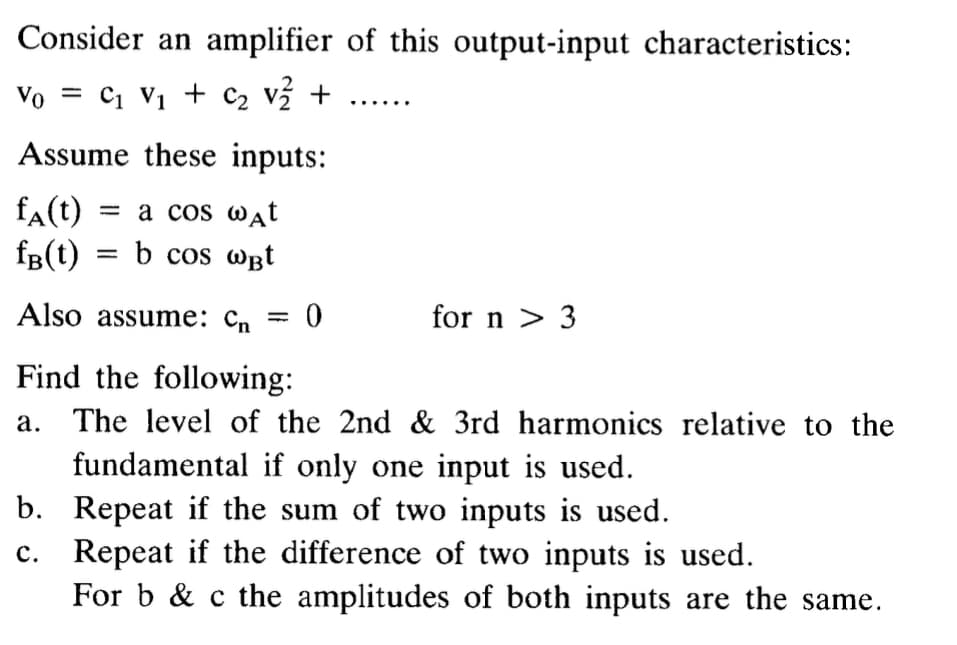 Consider an amplifier of this output-input characteristics:
Vo
= C₁ V₁ + C₂ V2 + ......
Assume these inputs:
fA(t) = a cos wдt
fB(t) = b cos WBt
Also assume: C₁ = 0
Cn
for n > 3
Find the following:
a. The level of the 2nd & 3rd harmonics relative to the
fundamental if only one input is used.
b. Repeat if the sum of two inputs is used.
c. Repeat if the difference of two inputs is used.
For b & c the amplitudes of both inputs are the same.