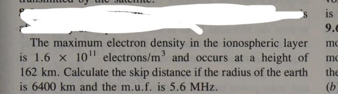 The maximum electron density in the ionospheric layer
is 1.6 x 1011 electrons/m³ and occurs at a height of
162 km. Calculate the skip distance if the radius of the earth
is 6400 km and the m.u.f. is 5.6 MHz.
is
9.0
mc
mo
the
(b