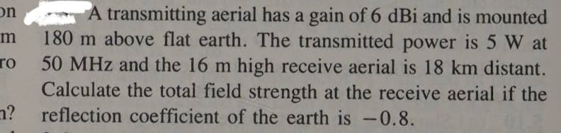 on
m
To
?
A transmitting aerial has a gain of 6 dBi and is mounted
180 m above flat earth. The transmitted power is 5 W at
50 MHz and the 16 m high receive aerial is 18 km distant.
Calculate the total field strength at the receive aerial if the
reflection coefficient of the earth is -0.8.