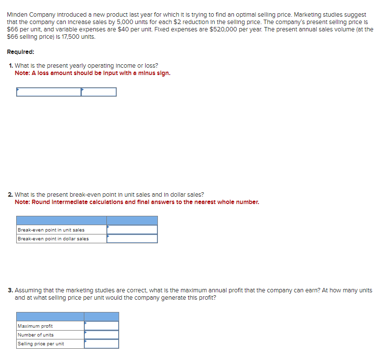 Minden Company Introduced a new product last year for which it is trying to find an optimal selling price. Marketing studies suggest
that the company can increase sales by 5,000 units for each $2 reduction in the selling price. The company's present selling price is
$66 per unit, and variable expenses are $40 per unit. Fixed expenses are $520,000 per year. The present annual sales volume (at the
$66 selling price) is 17,500 units.
Required:
1. What is the present yearly operating Income or loss?
Note: A loss amount should be input with a minus sign.
2. What is the present break-even point in unit sales and In dollar sales?
Note: Round Intermediate calculations and final answers to the nearest whole number.
Break-even point in unit sales
Break-even point in dollar sales
3. Assuming that the marketing studies are correct, what is the maximum annual profit that the company can earn? At how many units
and at what selling price per unit would the company generate this profit?
Maximum profit
Number of units
Selling price per unit