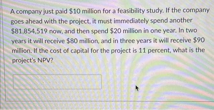 A company just paid $10 million for a feasibility study. If the company
goes ahead with the project, it must immediately spend another
$81,854,519 now, and then spend $20 million in one year. In two
years it will receive $80 million, and in three years it will receive $90
million. If the cost of capital for the project is 11 percent, what is the
project's NPV?