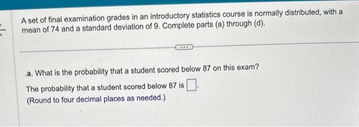 A set of final examination grades in an introductory statistics course is normally distributed, with a
mean of 74 and a standard deviation of 9. Complete parts (a) through (d).
.a. What is the probability that a student scored below 87 on this exam?
The probability that a student scored below 87 is
(Round to four decimal places as needed.)