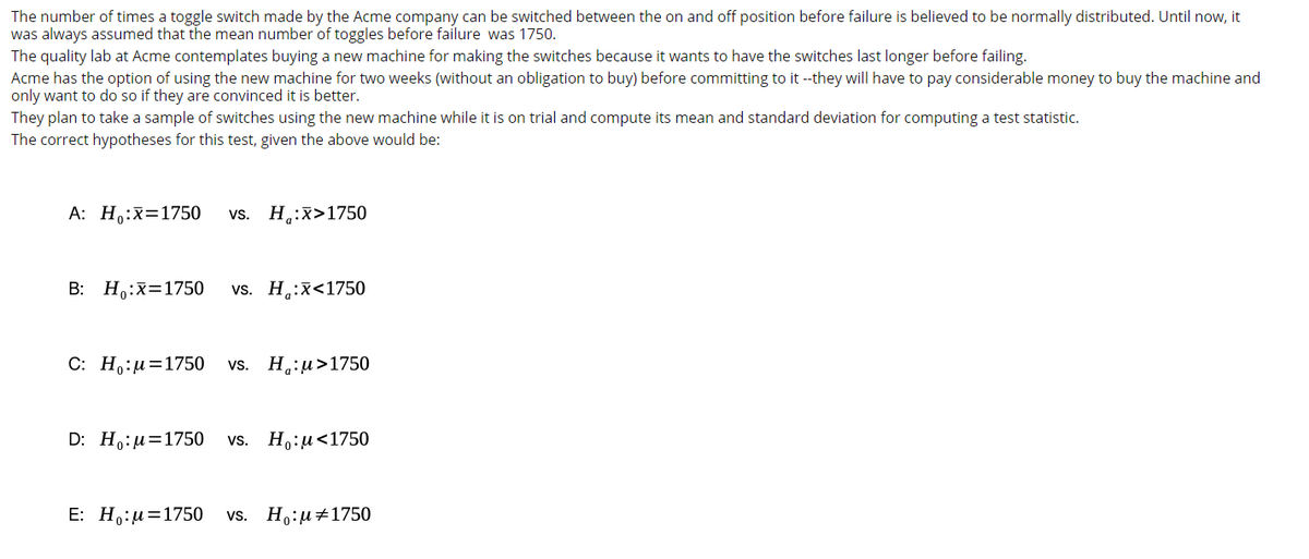 The number of times a toggle switch made by the Acme company can be switched between the on and off position before failure is believed to be normally distributed. Until now, it
was always assumed that the mean number of toggles before failure was 1750.
The quality lab at Acme contemplates buying a new machine for making the switches because it wants to have the switches last longer before failing.
Acme has the option of using the new machine for two weeks (without an obligation to buy) before committing to it --they will have to pay considerable money to buy the machine and
only want to do so if they are convinced it is better.
They plan to take a sample of switches using the new machine while it is on trial and compute its mean and standard deviation for computing a test statistic.
The correct hypotheses for this test, given the above would be:
A: Ho:x=1750
H.:x>1750
vs.
В: Но:х31750
vs. H.:x<1750
С: Но:и%31750
vs. H.:u>1750
D: Ho:и%3D1750
H,:u<1750
vs.
E: H,:u=1750
vs. H.:u+1750
