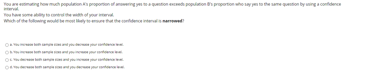 You are estimating how much population A's proportion of answering yes to a question exceeds population B's proportion who say yes to the same question by using a confidence
interval.
You have some ability to control the width of your interval.
Which of the following would be most likely to ensure that the confidence interval is narrowed?
O a. You increase both sample sizes and you decrease your confidence level.
O b. You increase both sample sizes and you increase your confidence level.
OC. You decrease both sample sizes and you increase your confidence level.
O d. You decrease both sample sizes and you decrease your confidence level.
