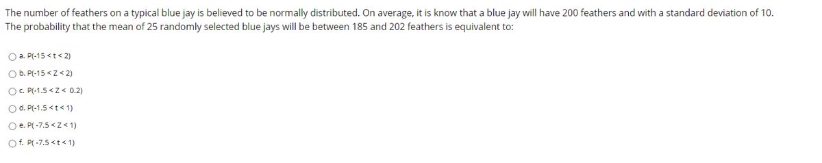 The number of feathers on a typical blue jay is believed to be normally distributed. On average, it is know that a blue jay will have 200 feathers and with a standard deviation of 10.
The probability that the mean of 25 randomly selected blue jays will be between 185 and 202 feathers is equivalent to:
O a. P(-15 <t< 2)
O b. P(-15 < z < 2)
OC. P(-1.5 <Z < 0.2)
O d. P(-1.5 <t< 1)
O e. P( -7.5 <z< 1)
O f. P( -7.5 <t< 1)
