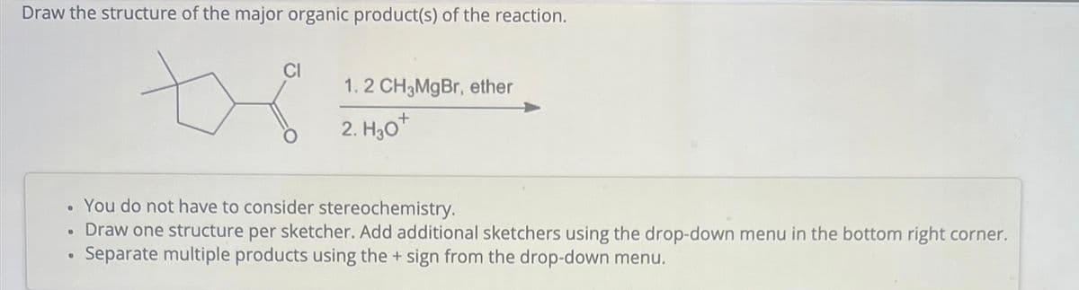 Draw the structure of the major organic product(s) of the reaction.
●
●
CI
1.2 CH3MgBr, ether
2. H30+
You do not have to consider stereochemistry.
Draw one structure per sketcher. Add additional sketchers using the drop-down menu in the bottom right corner.
Separate multiple products using the + sign from the drop-down menu.