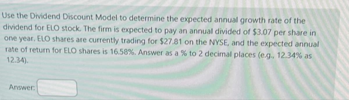 Use the Dividend Discount Model to determine the expected annual growth rate of the
dividend for ELO stock. The firm is expected to pay an annual divided of $3.07 per share in
one year. ELO shares are currently trading for $27.81 on the NYSE, and the expected annual
rate of return for ELO shares is 16.58%. Answer as a % to 2 decimal places (e.g., 12.34% as
12.34).
Answer: