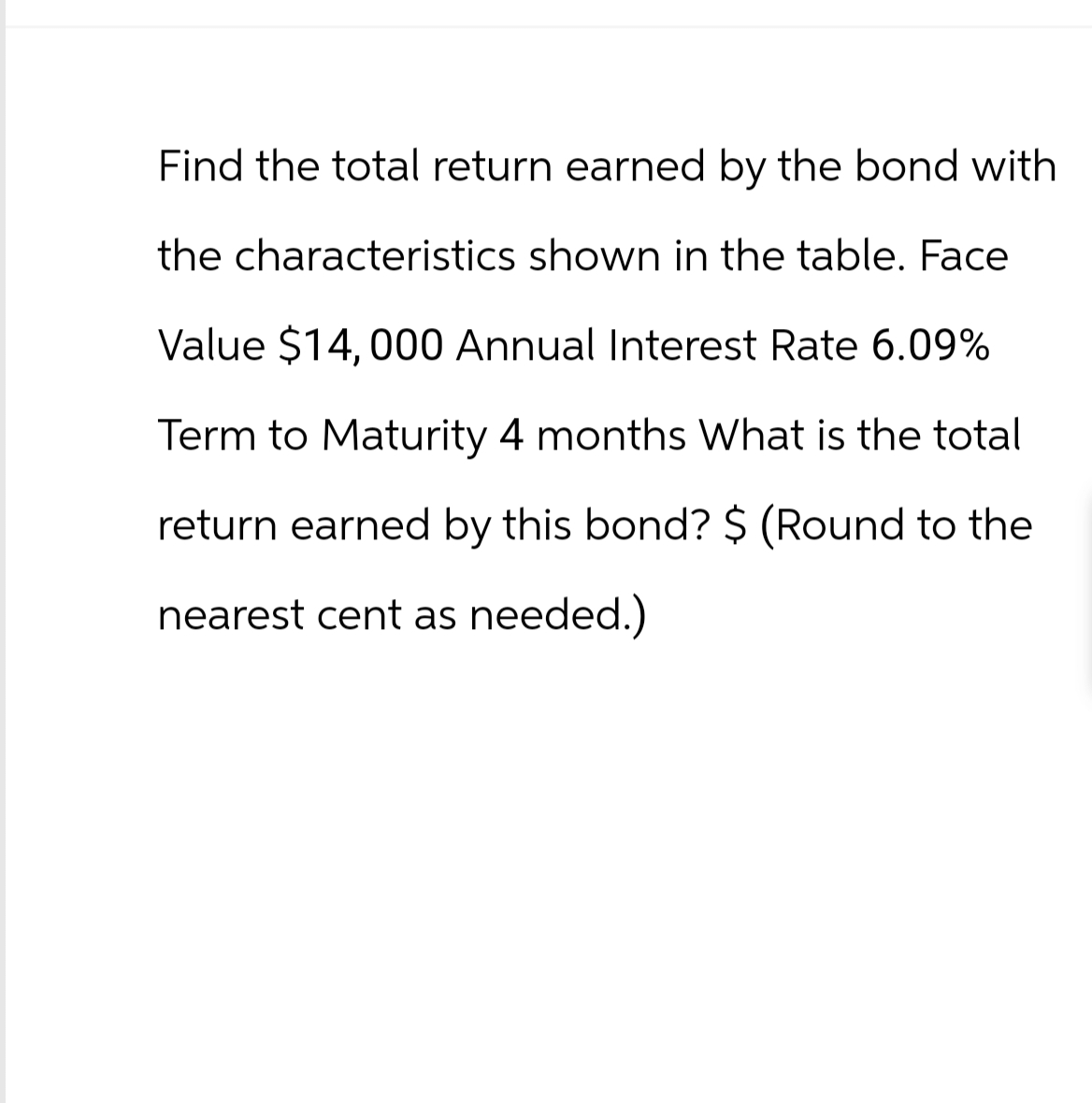 Find the total return earned by the bond with
the characteristics shown in the table. Face
Value $14,000 Annual Interest Rate 6.09%
Term to Maturity 4 months What is the total
return earned by this bond? $ (Round to the
nearest cent as needed.)