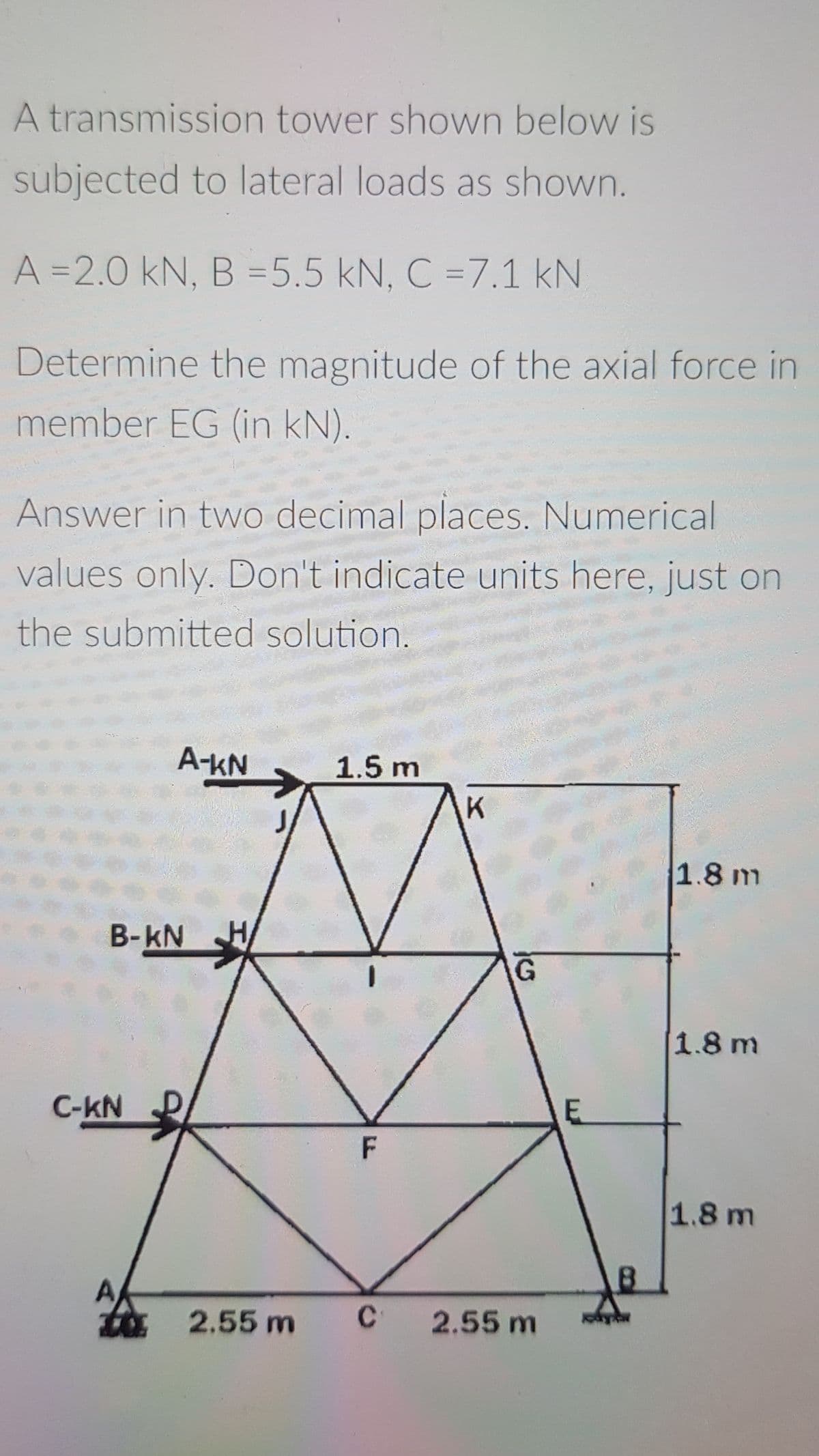 A transmission tower shown below is
subjected to lateral loads as shown.
A =2.0 kN, B =5.5 kN, C =7.1 kN
Determine the magnitude of the axial force in
member EG (in kN).
Answer in two decimal places. Numerical
values only. Don't indicate units here, just on
the submitted solution.
A-KN
1.5 m
K
1.8 m
B-kN
1.8 m
C-kN
F
1.8 m
A
ta 2.55 m
2.55 m
