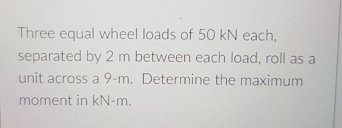 Three equal wheel loads of 50 kN each,
separated by 2 m between each load, roll as a
unit across a 9-m. Determine the maximum
moment in kN-m.
