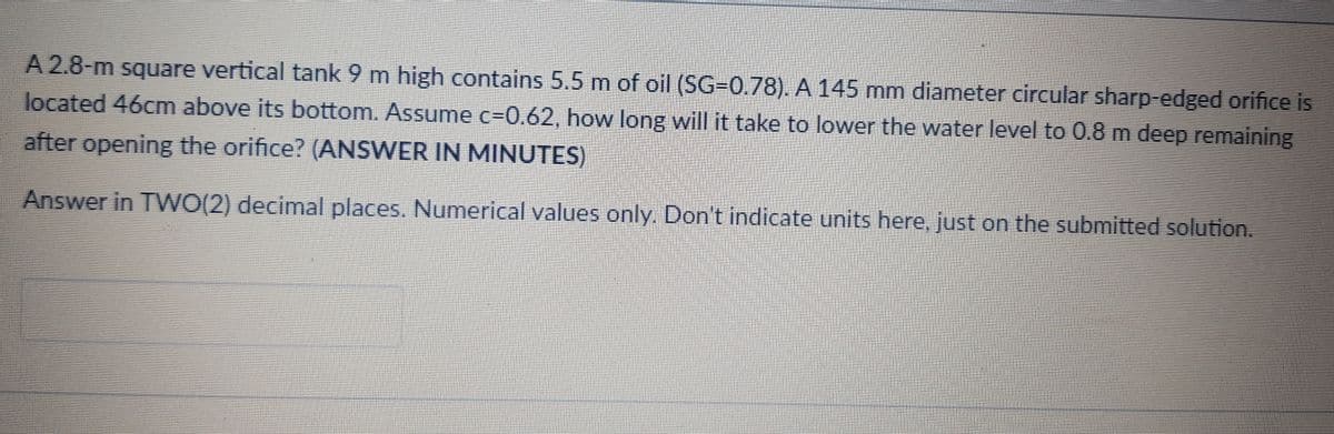 A 2.8-m square vertical tank 9 m high contains 5.5 m of oil (SG=0.78). A 145 mm diameter circular sharp-edged orifice is
located 46cm above its bottom. Assume c=0.62, how long will it take to lower the water level to 0.8 m deep remaining
after opening the orifice? (ANSWER IN MINUTES)
Answer in TWO(2) decimal places. Numerical values only. Don't indicate units here, just on the submitted solution.
