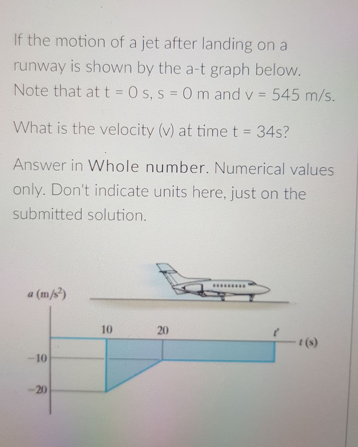 If the motion of a jet after landing on a
runway is shown by the a-t graph below.
Note that att = 0 s, s = 0 m and v = 545 m/s.
%3D
What is the velocity (v) at time t = 34s?
Answer in WVhole number. Numerical values
only. Don't indicate units here, just on the
submitted solution.
a (m/s)
10
t(s)
-10
-20
20
