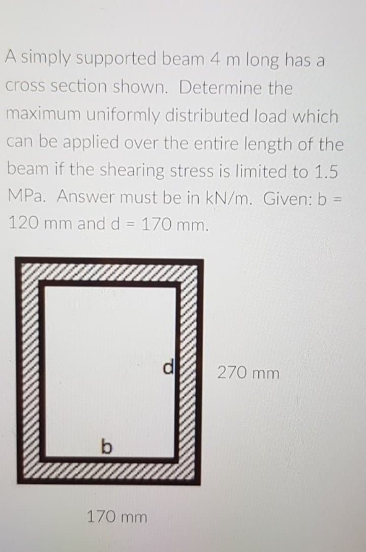 A simply supported beam 4 m long has a
cross section shown. Determine the
maximum uniformly distributed load which
can be applied over the entire length of the
beam if the shearing stress is limited to 1.5
MPa. Answer must be in kN/m. Given: b =
120 mm and d = 170 mm.
%3D
270 mm
170 mm
