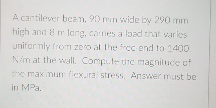 A cantilever beam, 90 mm wide by 290 mm
high and 8 m long, carries a load that varies
uniformly from zero at the free end to 1400
N/m at the wall. Compute the magnitude of
the maximum flexural stress. Answer must be
in MPa.
