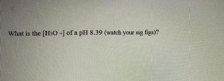 What is the [H3O +] of a pH 8.39 (watch your sig figs)?
